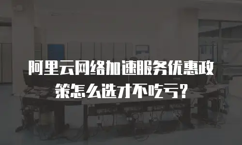 阿里云网络加速服务优惠政策怎么选才不吃亏？