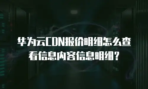 华为云CDN报价明细怎么查看信息内容信息明细？