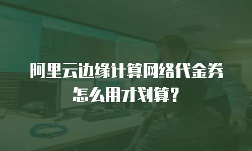阿里云边缘计算网络代金券怎么用才划算？