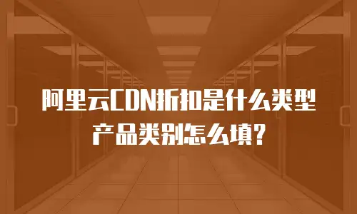 阿里云CDN折扣是什么类型产品类别怎么填？