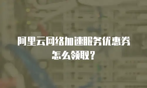 阿里云网络加速服务优惠券怎么领取？
