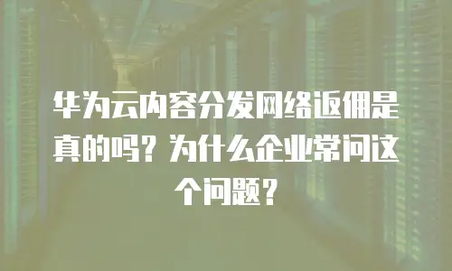 华为云内容分发网络返佣是真的吗？为什么企业常问这个问题？