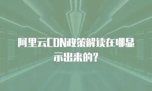 阿里云CDN政策解读在哪显示出来的？
