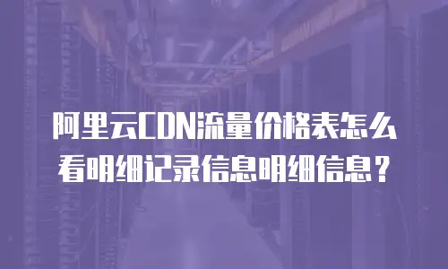 阿里云CDN流量价格表怎么看明细记录信息明细信息？