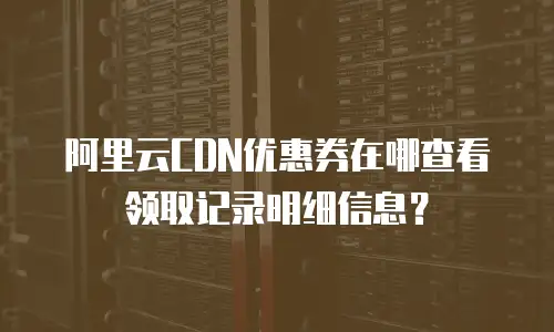 阿里云CDN优惠券在哪查看领取记录明细信息？