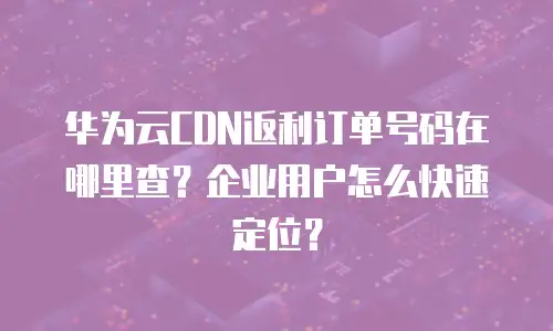 华为云CDN返利订单号码在哪里查？企业用户怎么快速定位？