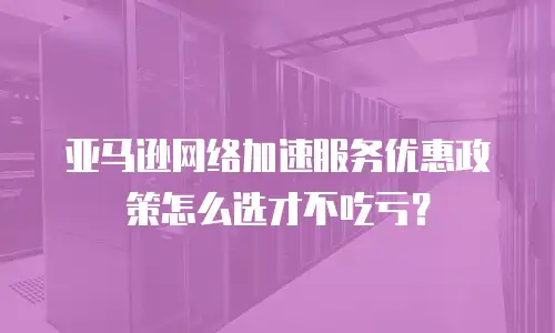 亚马逊网络加速服务优惠政策怎么选才不吃亏？