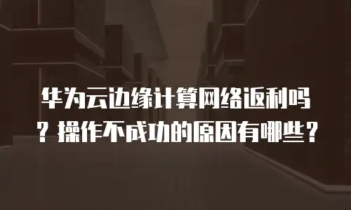华为云边缘计算网络返利吗？操作不成功的原因有哪些？