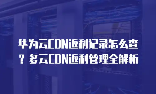华为云CDN返利记录怎么查？多云CDN返利管理全解析