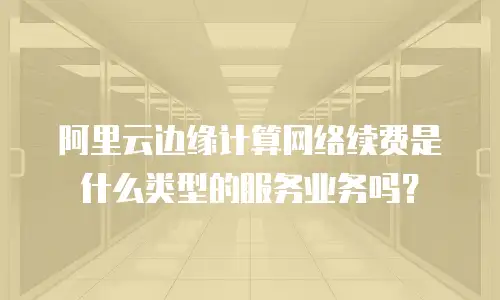 阿里云边缘计算网络续费是什么类型的服务业务吗？