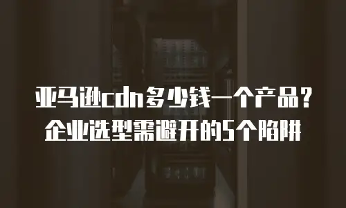 亚马逊cdn多少钱一个产品？企业选型需避开的5个陷阱