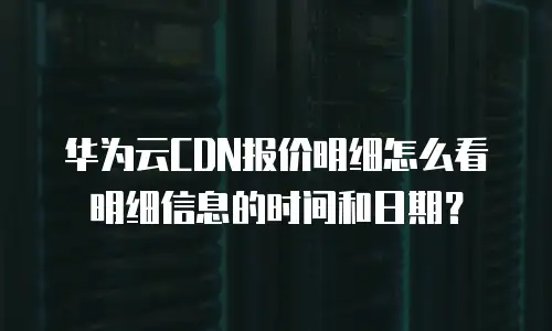 华为云CDN报价明细怎么看明细信息的时间和日期？