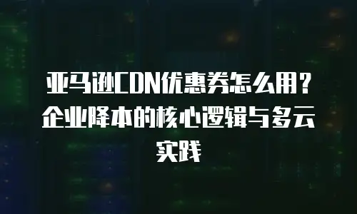 亚马逊CDN优惠券怎么用？企业降本的核心逻辑与多云实践