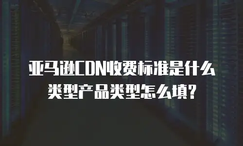亚马逊CDN收费标准是什么类型产品类型怎么填？
