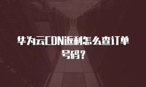 华为云CDN返利怎么查订单号码？