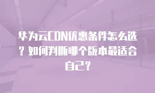 华为云CDN优惠条件怎么选？如何判断哪个版本最适合自己？