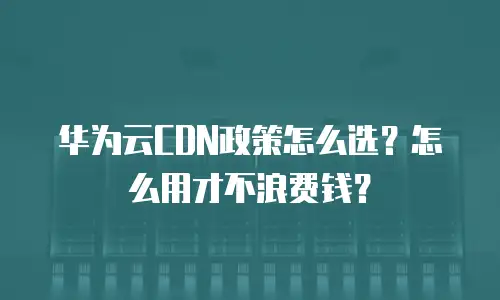 华为云CDN政策怎么选？怎么用才不浪费钱？
