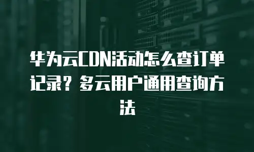 华为云CDN活动怎么查订单记录？多云用户通用查询方法