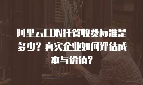 阿里云CDN托管收费标准是多少？真实企业如何评估成本与价值？