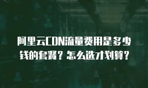 阿里云CDN流量费用是多少钱的套餐？怎么选才划算？