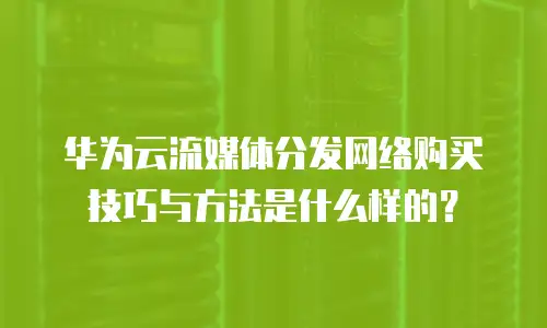 华为云流媒体分发网络购买技巧与方法是什么样的？