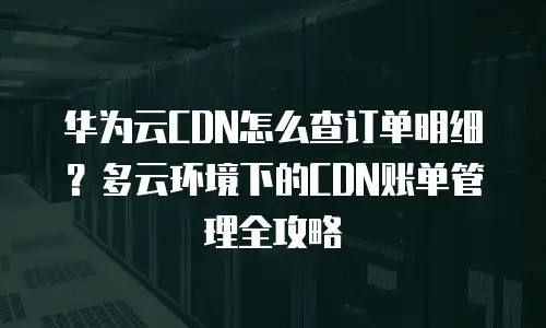 华为云CDN怎么查订单明细？多云环境下的CDN账单管理全攻略