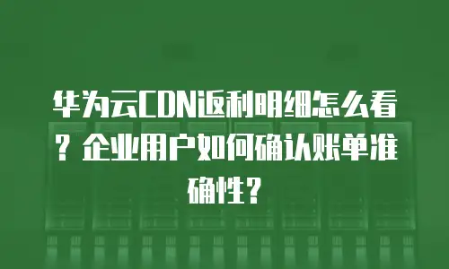 华为云CDN返利明细怎么看？企业用户如何确认账单准确性？