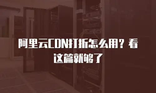 阿里云CDN打折怎么用？看这篇就够了