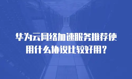 华为云网络加速服务推荐使用什么协议比较好用？