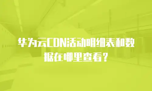 华为云CDN活动明细表和数据在哪里查看？