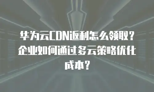 华为云CDN返利怎么领取？企业如何通过多云策略优化成本？