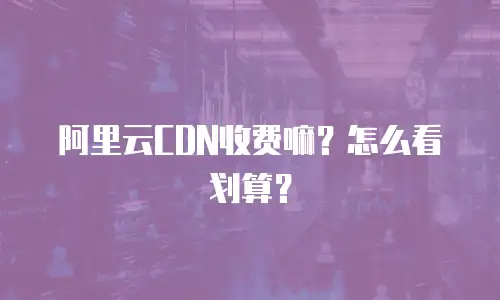 阿里云CDN收费嘛？怎么看划算？