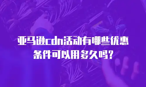 亚马逊cdn活动有哪些优惠条件可以用多久吗？