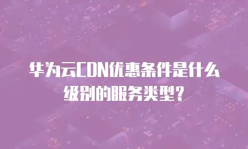 华为云CDN优惠条件是什么级别的服务类型？