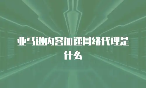 亚马逊内容加速网络代理是什么