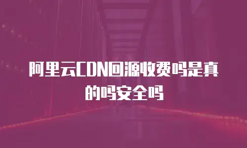 阿里云CDN回源收费吗是真的吗安全吗
