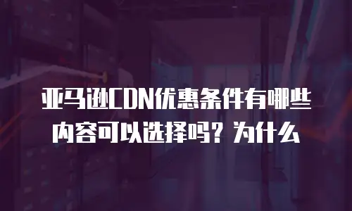亚马逊CDN优惠条件有哪些内容可以选择吗？为什么