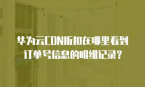 华为云CDN折扣在哪里看到订单号信息的明细记录？