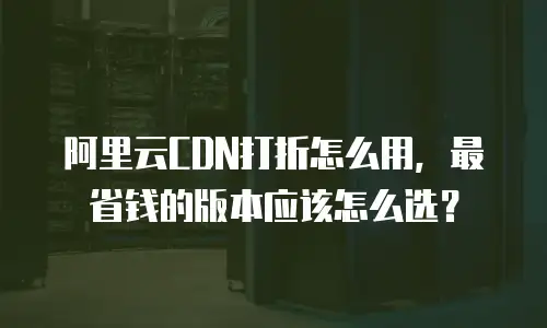 阿里云CDN打折怎么用，最省钱的版本应该怎么选？