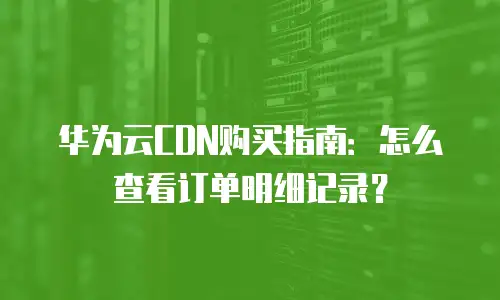 华为云CDN购买指南：怎么查看订单明细记录？