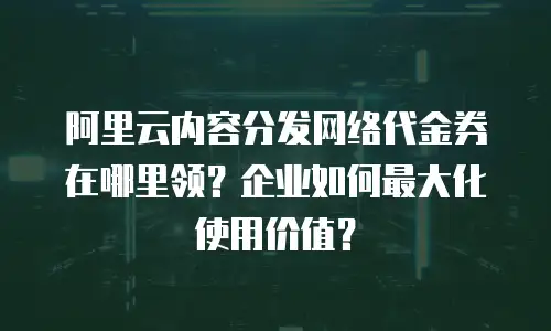 阿里云内容分发网络代金券在哪里领？企业如何最大化使用价值？