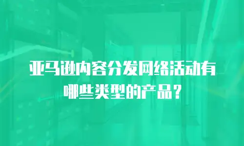 亚马逊内容分发网络活动有哪些类型的产品？