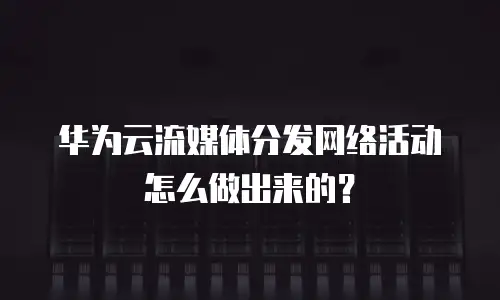 华为云流媒体分发网络活动怎么做出来的？