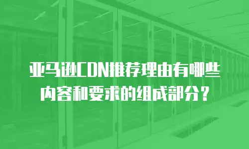 亚马逊CDN推荐理由有哪些内容和要求的组成部分？