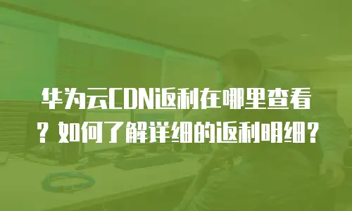 华为云CDN返利在哪里查看？如何了解详细的返利明细？