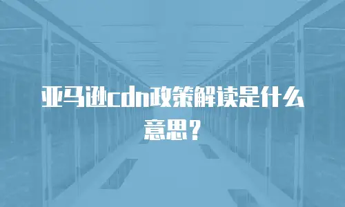 亚马逊cdn政策解读是什么意思？