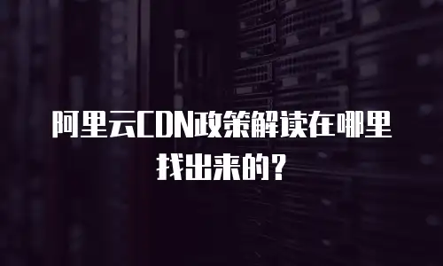 阿里云CDN政策解读在哪里找出来的？