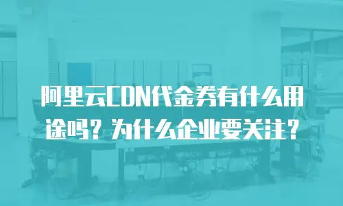 阿里云CDN代金券有什么用途吗？为什么企业要关注？