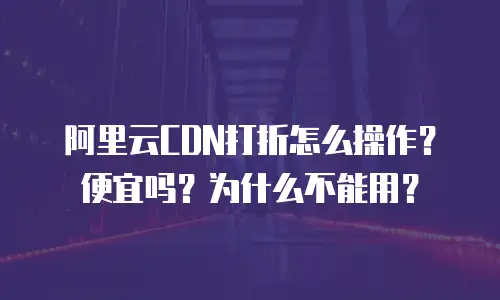 阿里云CDN打折怎么操作？便宜吗？为什么不能用？
