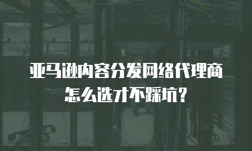 亚马逊内容分发网络代理商怎么选才不踩坑？